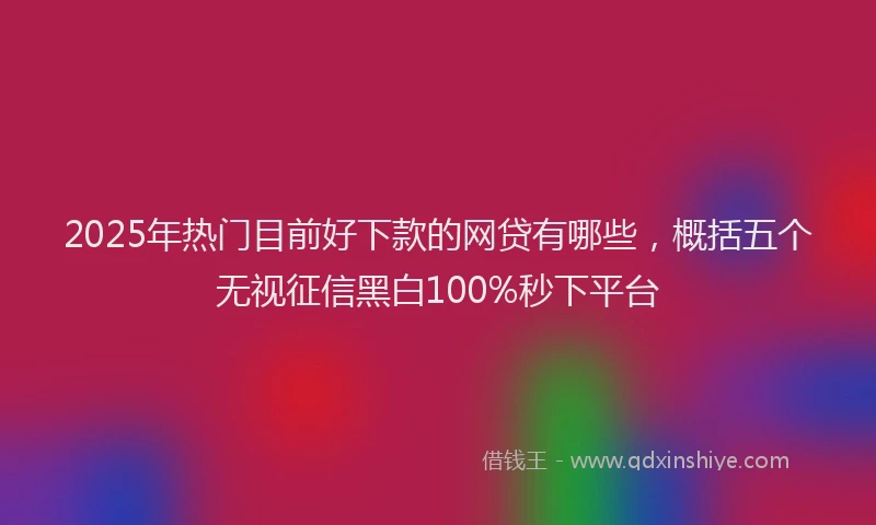 2025年热门目前好下款的网贷有哪些，概括五个无视征信黑白100%秒下平台