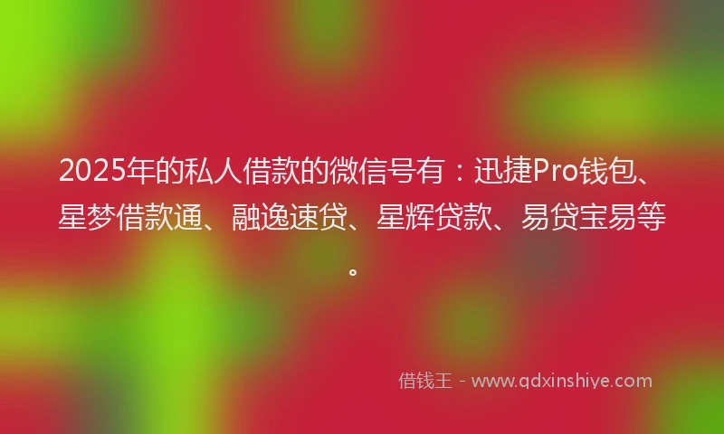 2025年的私人借款的微信号有：迅捷Pro钱包、星梦借款通、融逸速贷、星辉贷款、易贷宝易等。