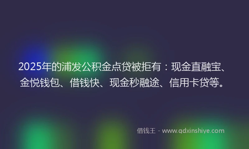 2025年的浦发公积金点贷被拒有：现金直融宝、金悦钱包、借钱快、现金秒融途、信用卡贷等。