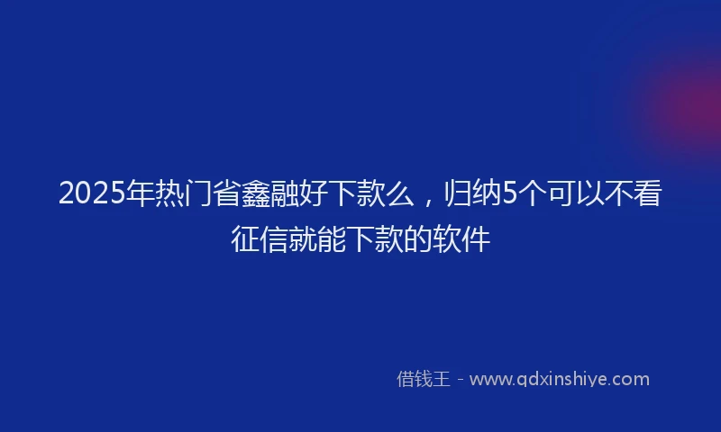 2025年热门省鑫融好下款么，归纳5个可以不看征信就能下款的软件