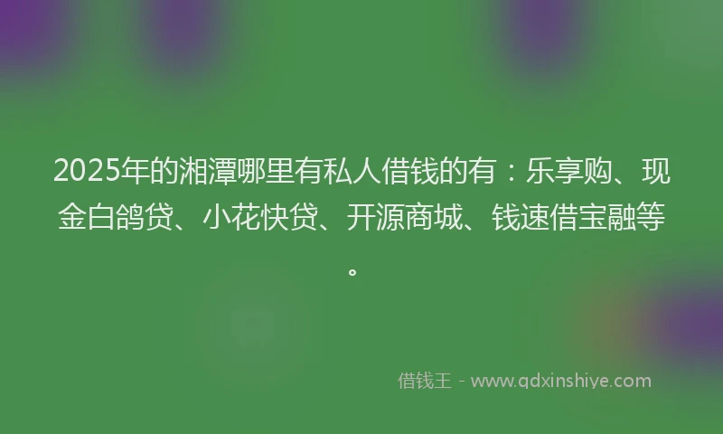 2025年的湘潭哪里有私人借钱的有：乐享购、现金白鸽贷、小花快贷、开源商城、钱速借宝融等。