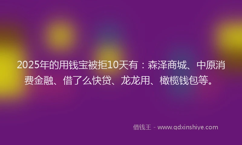 2025年的用钱宝被拒10天有：森泽商城、中原消费金融、借了么快贷、龙龙用、橄榄钱包等。