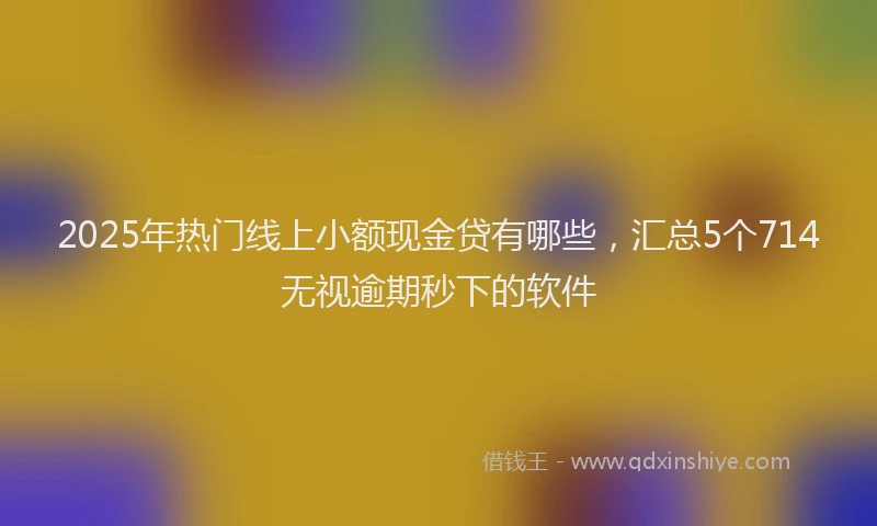 2025年热门线上小额现金贷有哪些，汇总5个714无视逾期秒下的软件