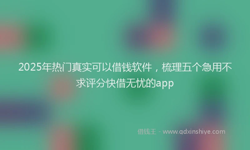 2025年热门真实可以借钱软件，梳理五个急用不求评分快借无忧的app