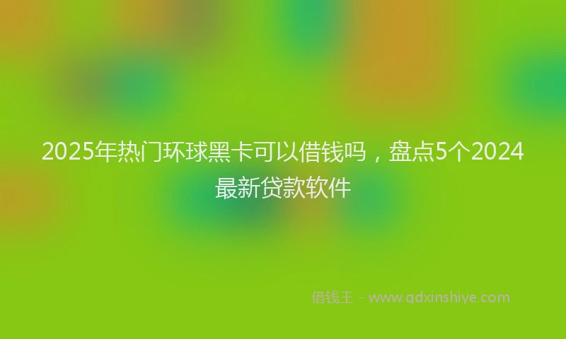 2025年热门环球黑卡可以借钱吗，盘点5个2024最新贷款软件