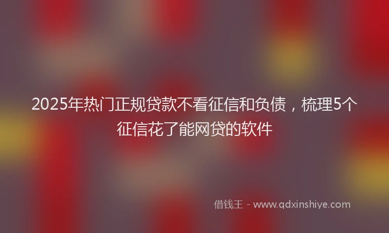2025年热门正规贷款不看征信和负债，梳理5个征信花了能网贷的软件