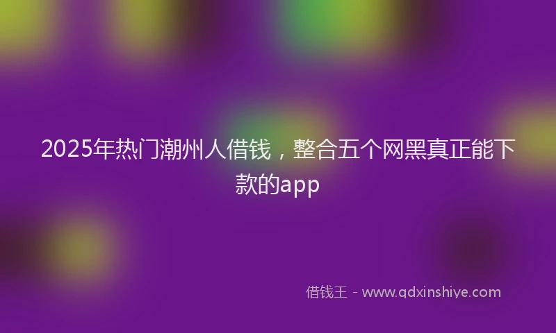 2025年热门潮州人借钱，整合五个网黑真正能下款的app