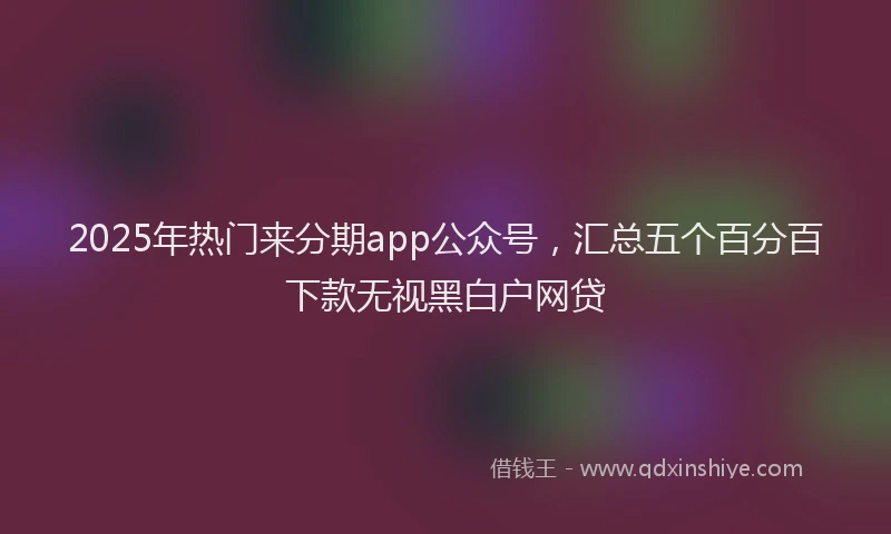 2025年热门来分期app公众号，汇总五个百分百下款无视黑白户网贷