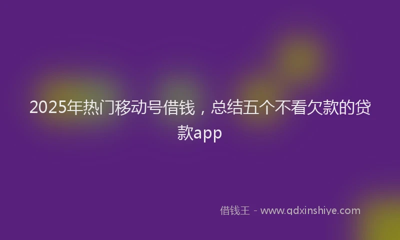 2025年热门移动号借钱，总结五个不看欠款的贷款app