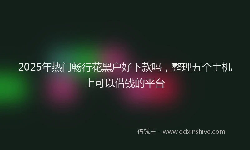 2025年热门畅行花黑户好下款吗，整理五个手机上可以借钱的平台