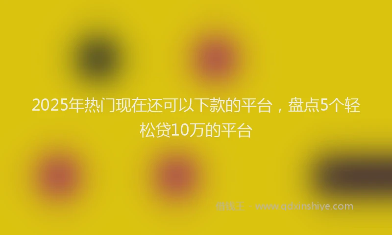 2025年热门现在还可以下款的平台，盘点5个轻松贷10万的平台