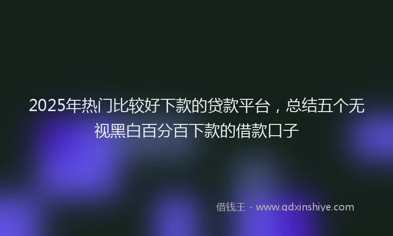 2025年热门比较好下款的贷款平台，总结五个无视黑白百分百下款的借款口子