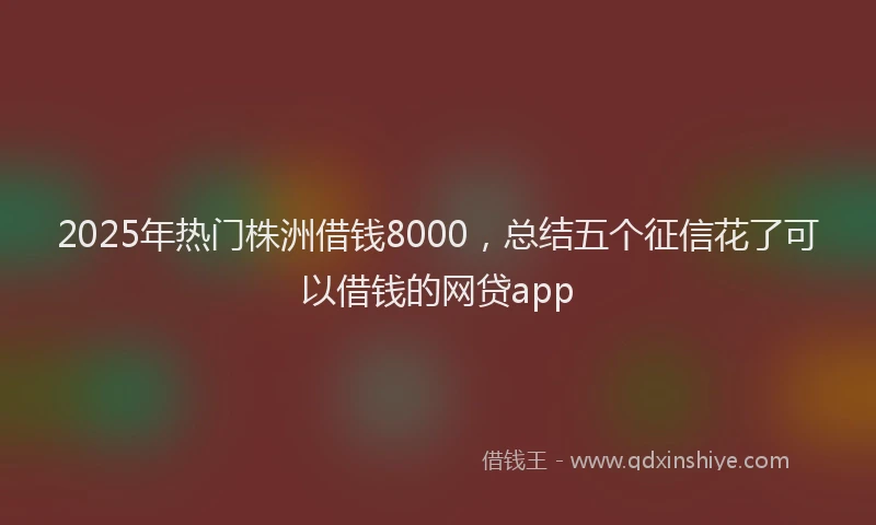 2025年热门株洲借钱8000，总结五个征信花了可以借钱的网贷app