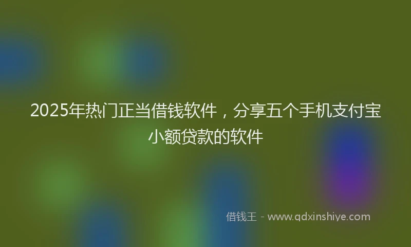 2025年热门正当借钱软件，分享五个手机支付宝小额贷款的软件