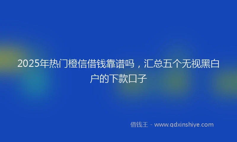2025年热门橙信借钱靠谱吗，汇总五个无视黑白户的下款口子