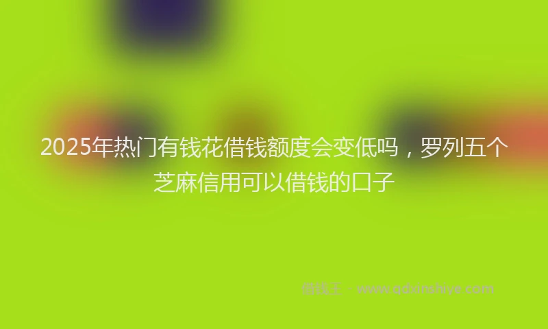 2025年热门有钱花借钱额度会变低吗，罗列五个芝麻信用可以借钱的口子