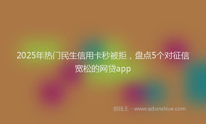2025年热门民生信用卡秒被拒，盘点5个对征信宽松的网贷app