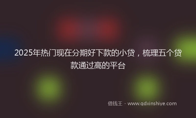 2025年热门现在分期好下款的小贷，梳理五个贷款通过高的平台