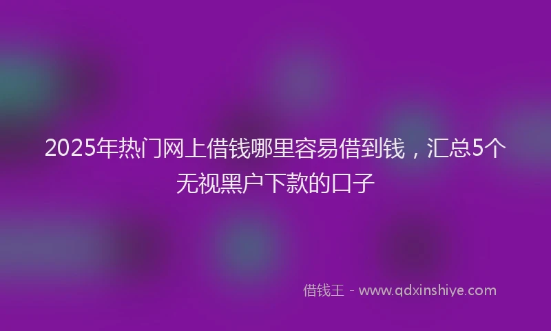 2025年热门网上借钱哪里容易借到钱，汇总5个无视黑户下款的口子