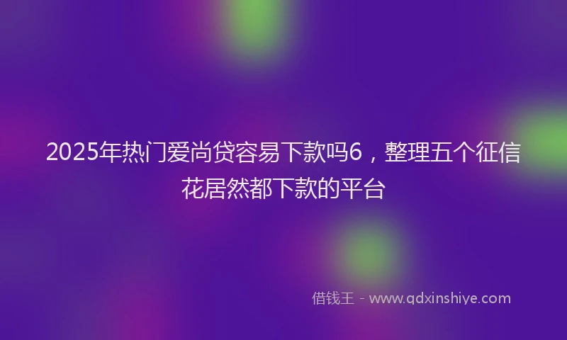 2025年热门爱尚贷容易下款吗6，整理五个征信花居然都下款的平台