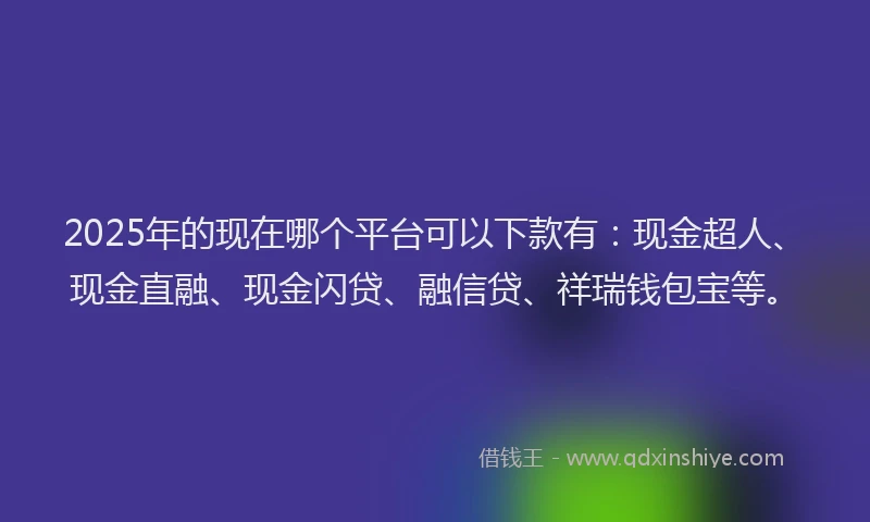 2025年的现在哪个平台可以下款有：现金超人、现金直融、现金闪贷、融信贷、祥瑞钱包宝等。