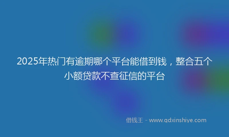 2025年热门有逾期哪个平台能借到钱，整合五个小额贷款不查征信的平台