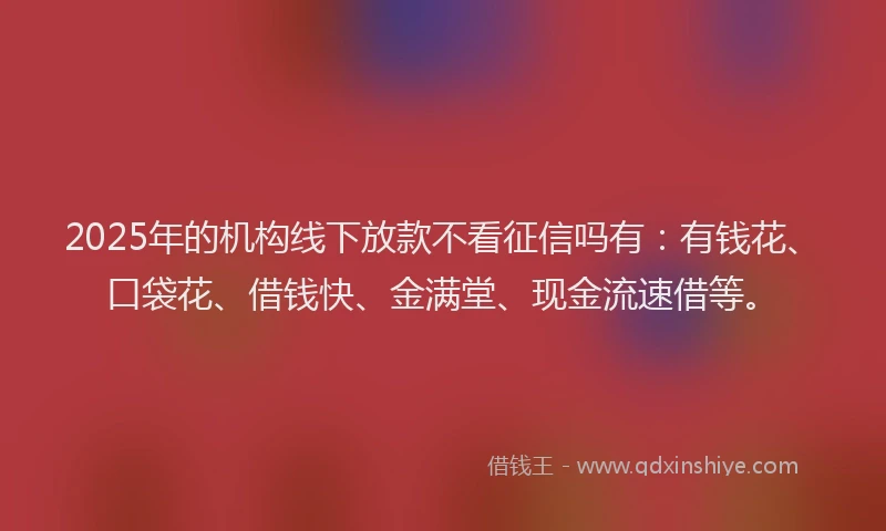 2025年的机构线下放款不看征信吗有：有钱花、口袋花、借钱快、金满堂、现金流速借等。