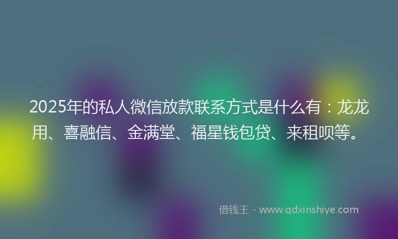 2025年的私人微信放款联系方式是什么有：龙龙用、喜融信、金满堂、福星钱包贷、来租呗等。