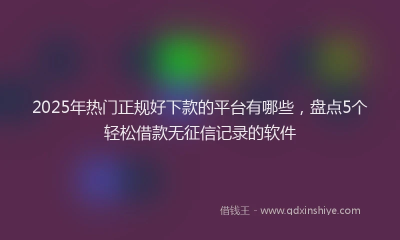 2025年热门正规好下款的平台有哪些，盘点5个轻松借款无征信记录的软件