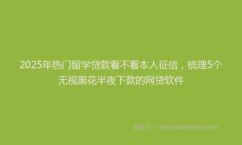 2025年热门留学贷款看不看本人征信，梳理5个无视黑花半夜下款的网贷软件