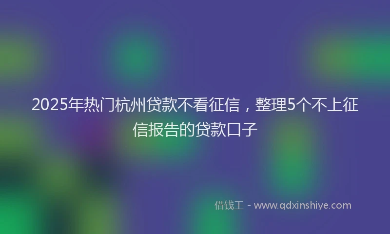 2025年热门杭州贷款不看征信，整理5个不上征信报告的贷款口子