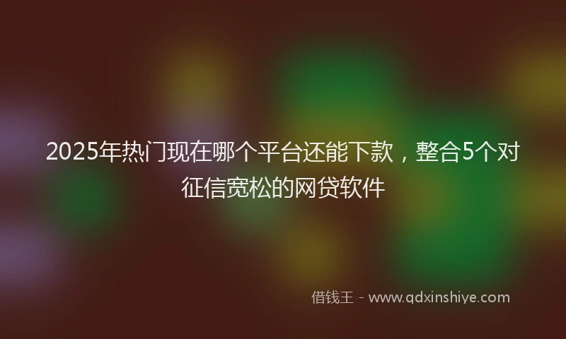2025年热门现在哪个平台还能下款，整合5个对征信宽松的网贷软件