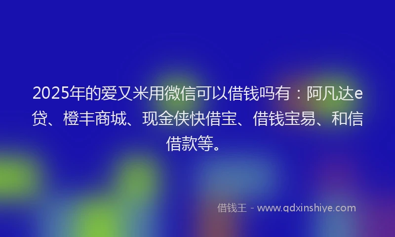 2025年的爱又米用微信可以借钱吗有：阿凡达e贷、橙丰商城、现金侠快借宝、借钱宝易、和信借款等。