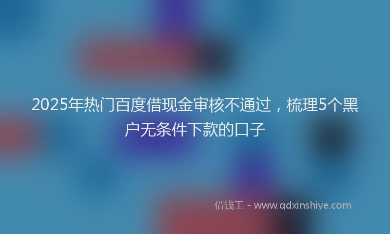 2025年热门百度借现金审核不通过，梳理5个黑户无条件下款的口子