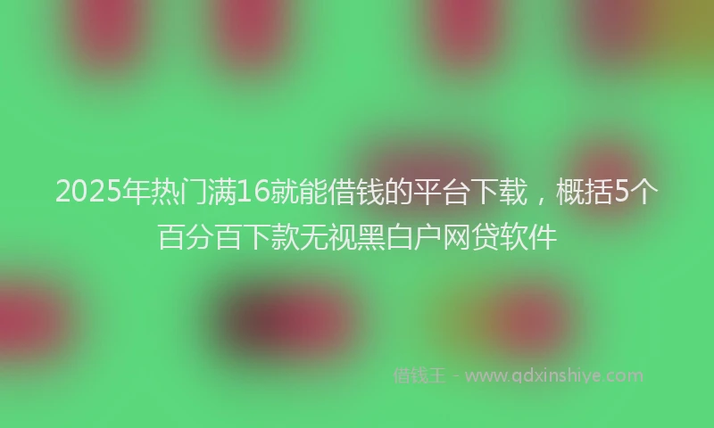 2025年热门满16就能借钱的平台下载，概括5个百分百下款无视黑白户网贷软件