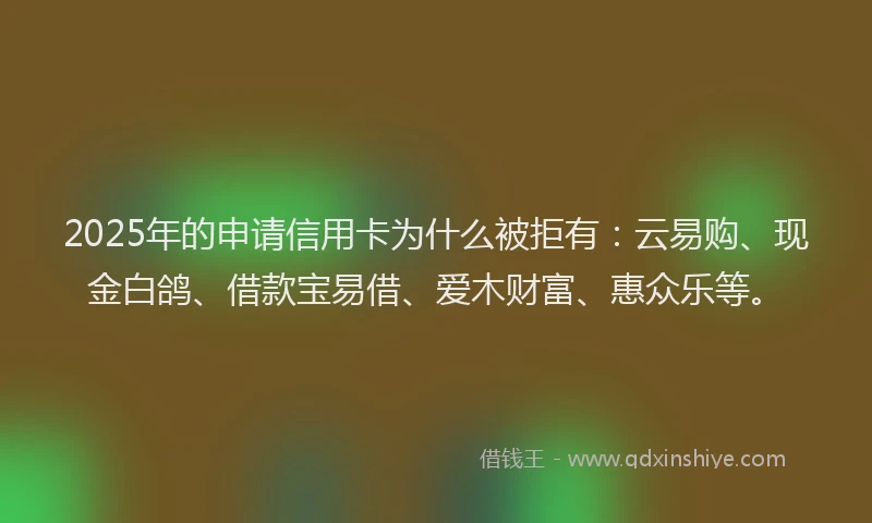 2025年的申请信用卡为什么被拒有：云易购、现金白鸽、借款宝易借、爱木财富、惠众乐等。