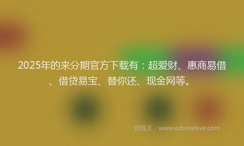 2025年的来分期官方下载有：超爱财、惠商易借、借贷易宝、替你还、现金网等。