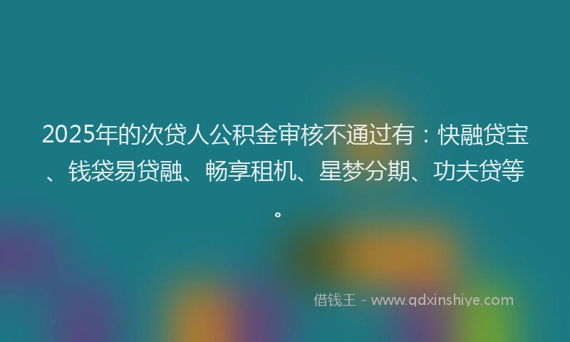 2025年的次贷人公积金审核不通过有：快融贷宝、钱袋易贷融、畅享租机、星梦分期、功夫贷等。