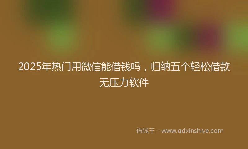 2025年热门用微信能借钱吗，归纳五个轻松借款无压力软件