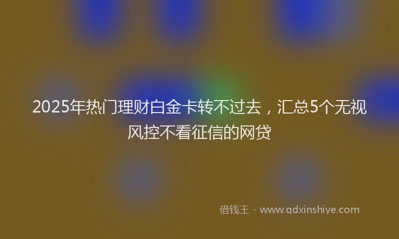 2025年热门理财白金卡转不过去，汇总5个无视风控不看征信的网贷