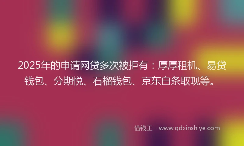 2025年的申请网贷多次被拒有：厚厚租机、易贷钱包、分期悦、石榴钱包、京东白条取现等。