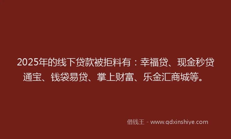 2025年的线下贷款被拒料有：幸福贷、现金秒贷通宝、钱袋易贷、掌上财富、乐金汇商城等。