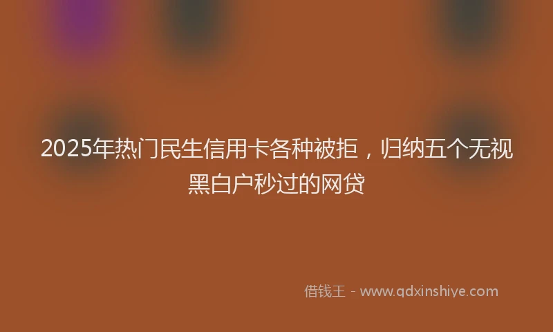 2025年热门民生信用卡各种被拒，归纳五个无视黑白户秒过的网贷