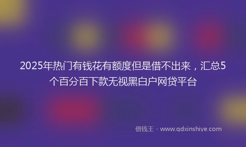 2025年热门有钱花有额度但是借不出来，汇总5个百分百下款无视黑白户网贷平台