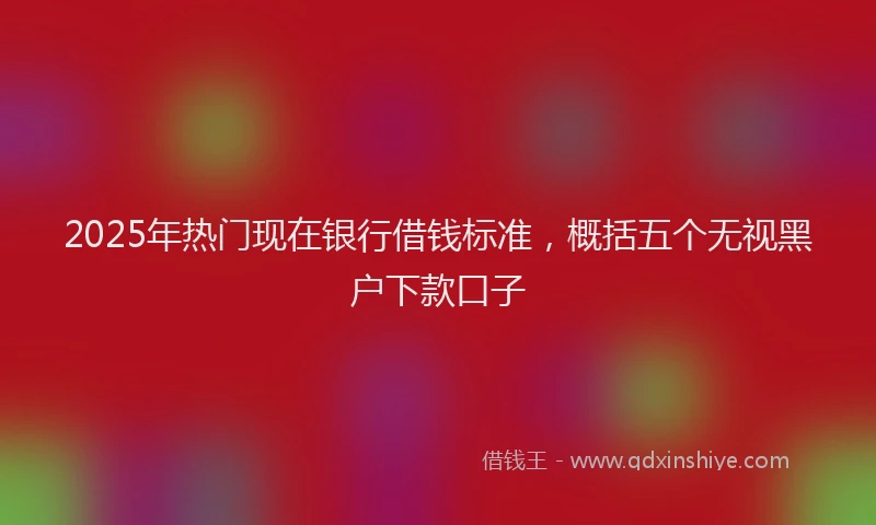 2025年热门现在银行借钱标准，概括五个无视黑户下款口子