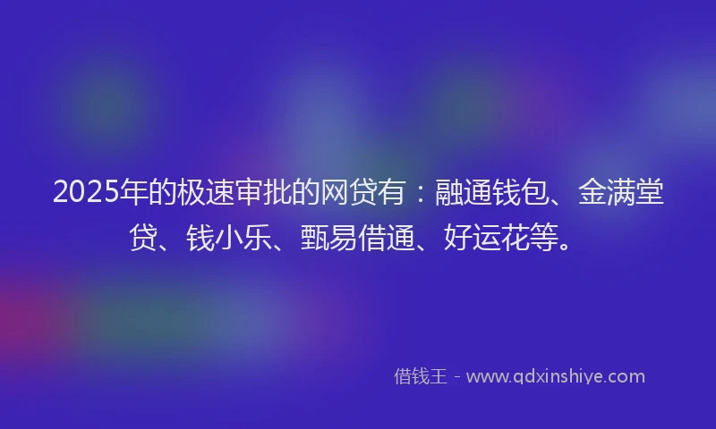 2025年的极速审批的网贷有：融通钱包、金满堂贷、钱小乐、甄易借通、好运花等。