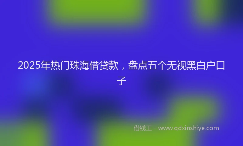 2025年热门珠海借贷款，盘点五个无视黑白户口子