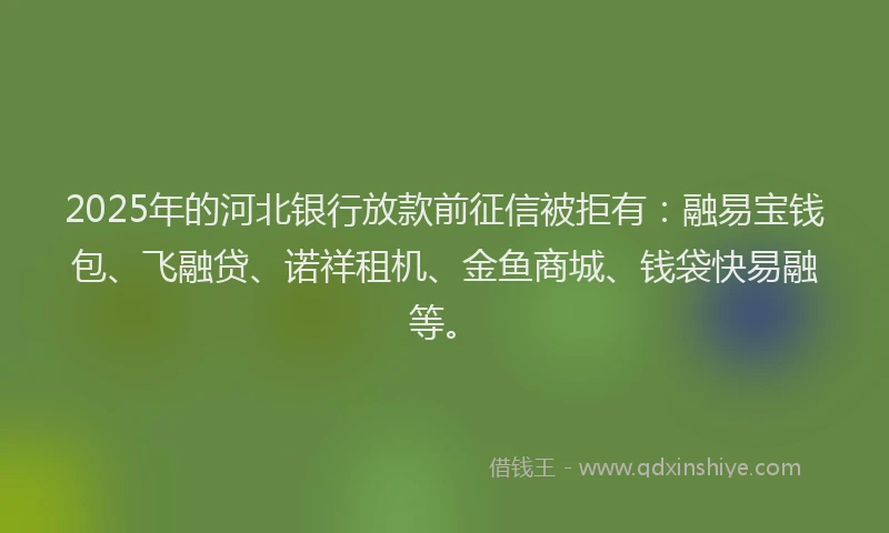 2025年的河北银行放款前征信被拒有：融易宝钱包、飞融贷、诺祥租机、金鱼商城、钱袋快易融等。