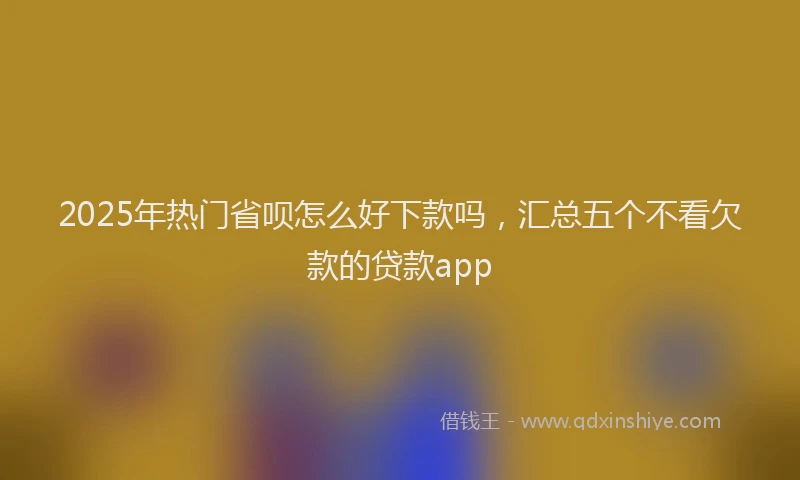 2025年热门省呗怎么好下款吗，汇总五个不看欠款的贷款app