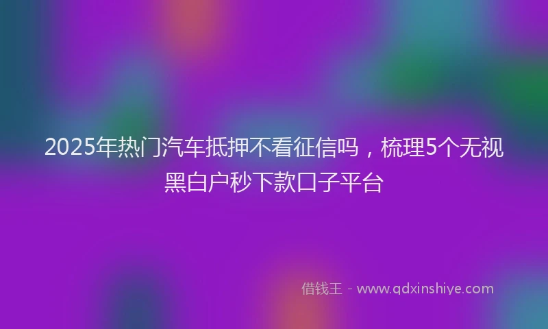 2025年热门汽车抵押不看征信吗，梳理5个无视黑白户秒下款口子平台
